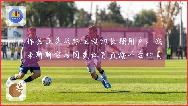 作为亚美买球主站的长期用户，我来聊聊它与同类体育直播平台的真实使用体验对比