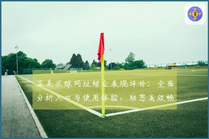 亚美买球网址综合表现评价：全面分析入口与使用体验，助您高效畅享体育精彩