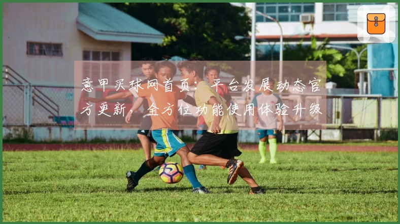 意甲买球网首页：平台发展动态官方更新，全方位功能使用体验升级指南